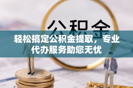 鲤城轻松搞定公积金提取，专业代办服务助您无忧