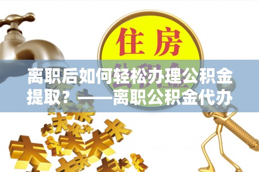鲤城离职后如何轻松办理公积金提取？——离职公积金代办提取服务详解
