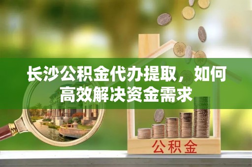 鲤城长沙公积金代办提取，如何高效解决资金需求