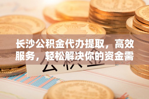 鲤城长沙公积金代办提取，高效服务，轻松解决你的资金需求